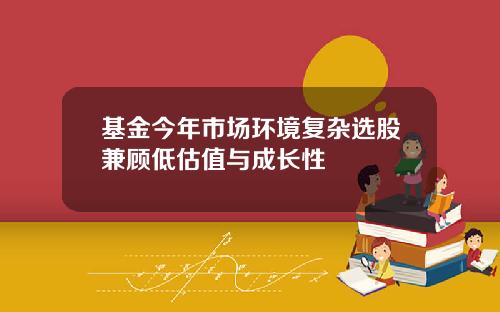 基金今年市场环境复杂选股兼顾低估值与成长性