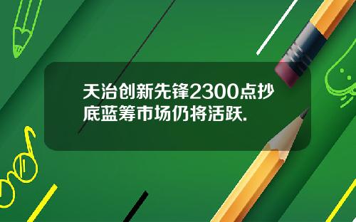 天治创新先锋2300点抄底蓝筹市场仍将活跃.