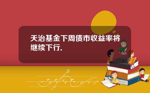 天治基金下周债市收益率将继续下行.