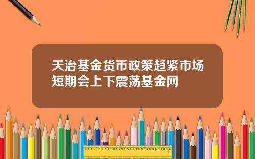 天治基金货币政策趋紧市场短期会上下震荡基金网