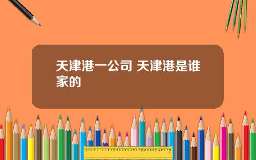 天津港一公司 天津港是谁家的