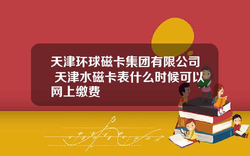 天津环球磁卡集团有限公司 天津水磁卡表什么时候可以网上缴费