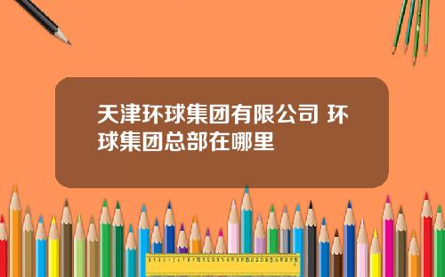 天津环球集团有限公司 环球集团总部在哪里