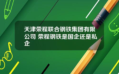 天津荣程联合钢铁集团有限公司 荣程钢铁是国企还是私企