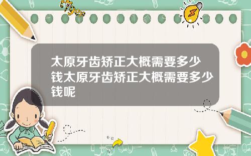 太原牙齿矫正大概需要多少钱太原牙齿矫正大概需要多少钱呢
