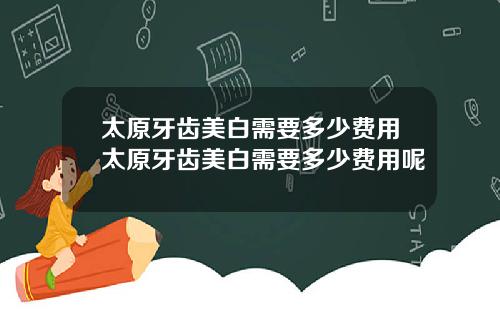 太原牙齿美白需要多少费用太原牙齿美白需要多少费用呢
