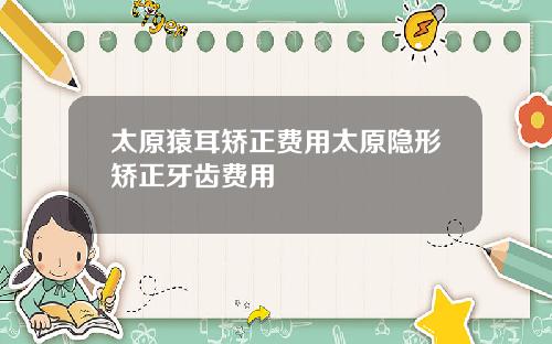 太原猿耳矫正费用太原隐形矫正牙齿费用