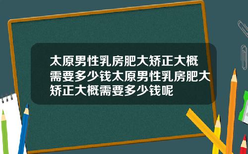 太原男性乳房肥大矫正大概需要多少钱太原男性乳房肥大矫正大概需要多少钱呢