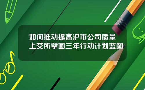 如何推动提高沪市公司质量上交所擘画三年行动计划蓝图
