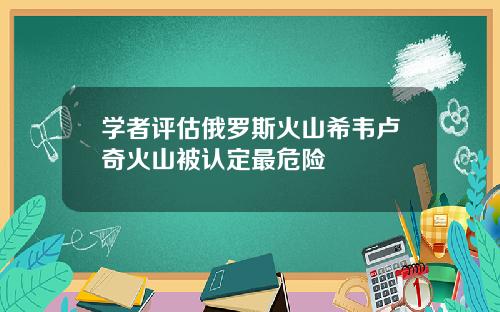 学者评估俄罗斯火山希韦卢奇火山被认定最危险