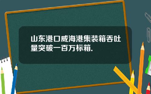 山东港口威海港集装箱吞吐量突破一百万标箱.