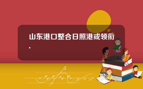 山东港口整合日照港或领衔.