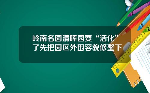 岭南名园清晖园要“活化”了先把园区外围容貌修整下