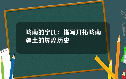 岭南的宁氏：谱写开拓岭南疆土的辉煌历史