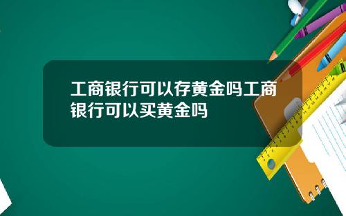 工商银行可以存黄金吗工商银行可以买黄金吗