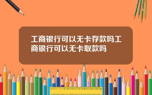 工商银行可以无卡存款吗工商银行可以无卡取款吗