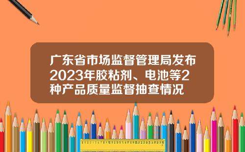 广东省市场监督管理局发布2023年胶粘剂、电池等2种产品质量监督抽查情况