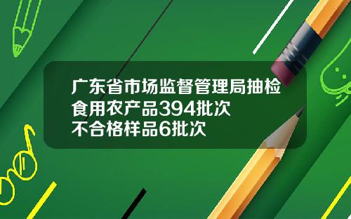 广东省市场监督管理局抽检食用农产品394批次   不合格样品6批次