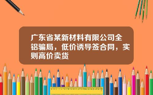 广东省某新材料有限公司全铝骗局，低价诱导签合同，实则高价卖货