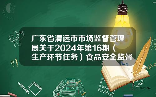 广东省清远市市场监督管理局关于2024年第16期（生产环节任务）食品安全监督抽检信息的通告