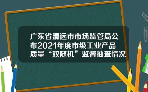 广东省清远市市场监管局公布2021年度市级工业产品质量“双随机”监督抽查情况