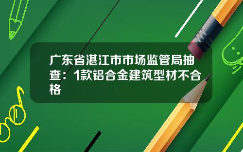 广东省湛江市市场监管局抽查：1款铝合金建筑型材不合格