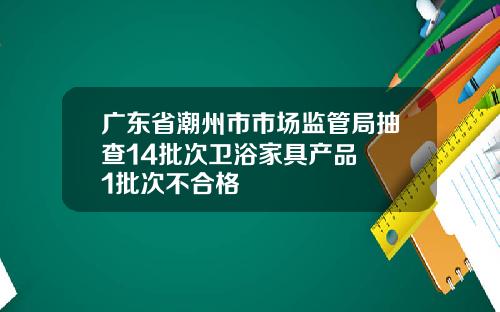 广东省潮州市市场监管局抽查14批次卫浴家具产品  1批次不合格