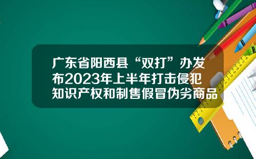 广东省阳西县“双打”办发布2023年上半年打击侵犯知识产权和制售假冒伪劣商品违法问题检查情况