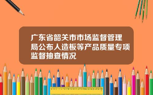 广东省韶关市市场监督管理局公布人造板等产品质量专项监督抽查情况