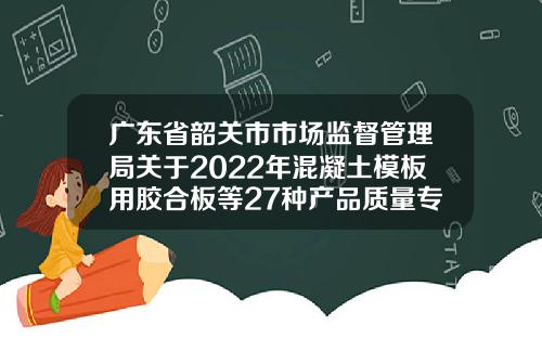 广东省韶关市市场监督管理局关于2022年混凝土模板用胶合板等27种产品质量专项监督抽查情况的通告