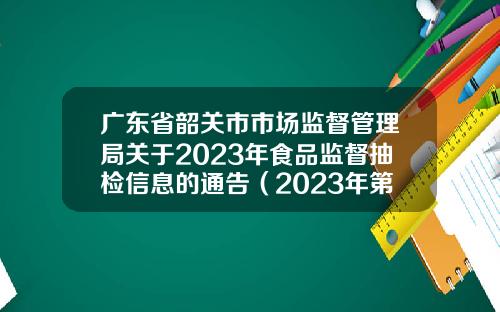广东省韶关市市场监督管理局关于2023年食品监督抽检信息的通告（2023年第53期）