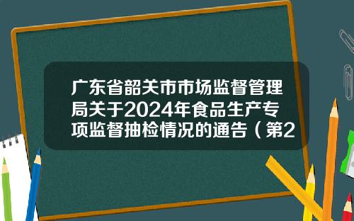 广东省韶关市市场监督管理局关于2024年食品生产专项监督抽检情况的通告（第2期）