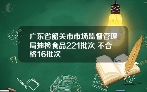 广东省韶关市市场监督管理局抽检食品221批次 不合格16批次