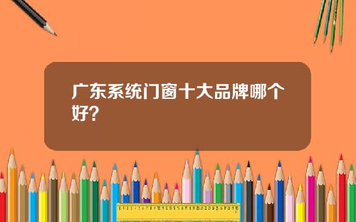 广东系统门窗十大品牌哪个好？
