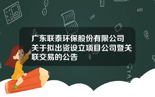 广东联泰环保股份有限公司关于拟出资设立项目公司暨关联交易的公告