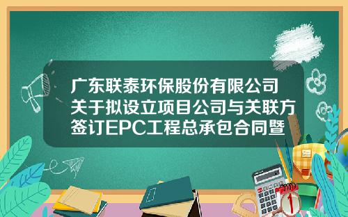 广东联泰环保股份有限公司关于拟设立项目公司与关联方签订EPC工程总承包合同暨关联交易的公告