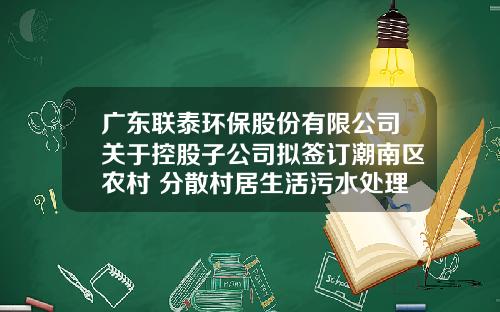 广东联泰环保股份有限公司关于控股子公司拟签订潮南区农村 分散村居生活污水处理项目PPP项目合同补充协议一及EPC工程总承包合同补充协议一暨关联交易的公告