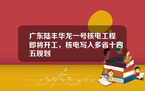 广东陆丰华龙一号核电工程即将开工，核电写入多省十四五规划