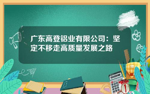 广东高登铝业有限公司：坚定不移走高质量发展之路