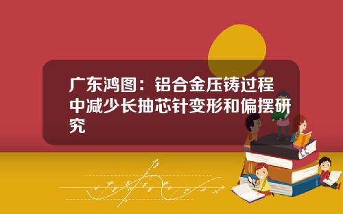 广东鸿图：铝合金压铸过程中减少长抽芯针变形和偏摆研究