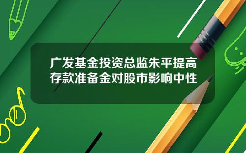 广发基金投资总监朱平提高存款准备金对股市影响中性