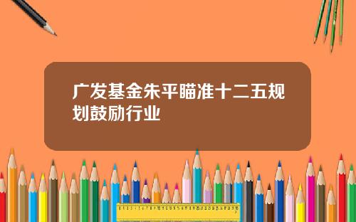 广发基金朱平瞄准十二五规划鼓励行业