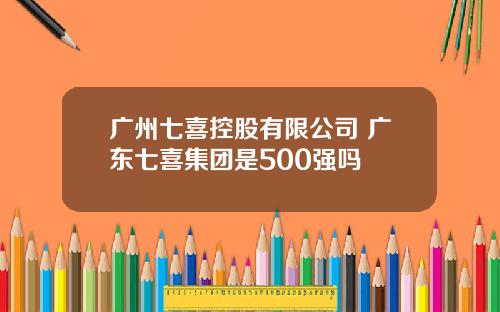 广州七喜控股有限公司 广东七喜集团是500强吗