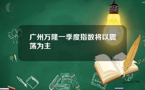 广州万隆一季度指数将以震荡为主