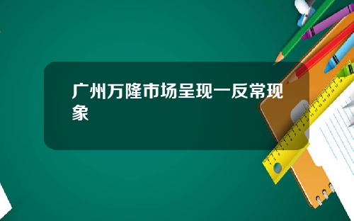 广州万隆市场呈现一反常现象