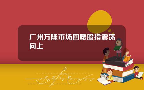 广州万隆市场回暖股指震荡向上