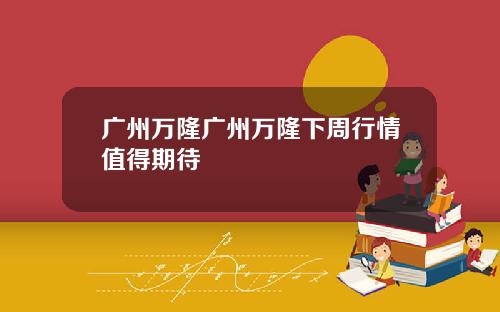广州万隆广州万隆下周行情值得期待
