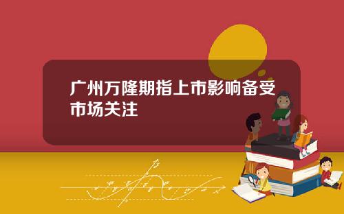 广州万隆期指上市影响备受市场关注