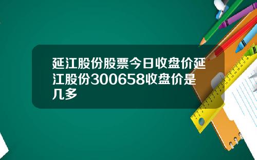 延江股份股票今日收盘价延江股份300658收盘价是几多