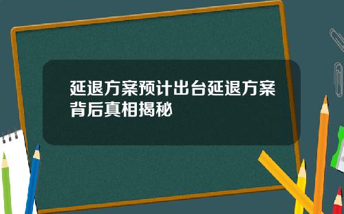 延退方案预计出台延退方案背后真相揭秘